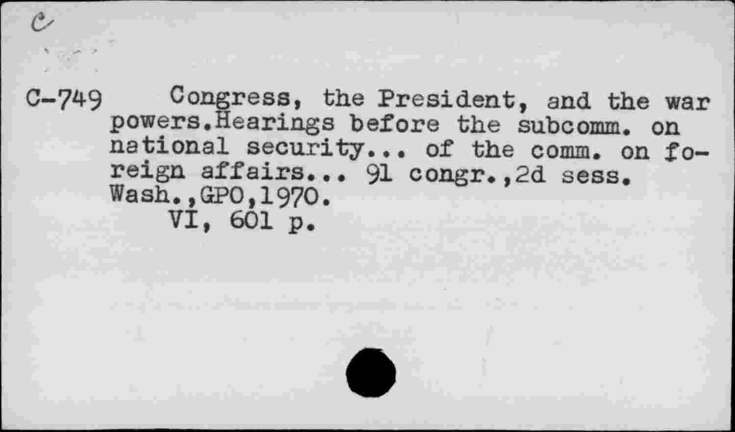 ﻿C—7^9	Congress, the President, and the war
powers.Hearings before the subcomm, on national security... of the comm, on foreign affairs... 91 congr.,2d sess. Wash.,GPO,1970.
VI, 601 p.